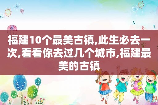 福建10个最美古镇,此生必去一次,看看你去过几个城市,福建最美的古镇