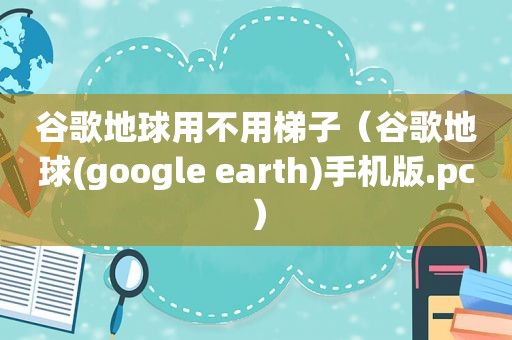 谷歌地球用不用梯子（谷歌地球(google earth)手机版.pc）