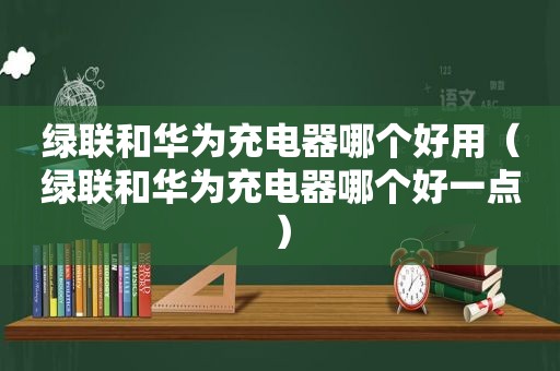 绿联和华为充电器哪个好用（绿联和华为充电器哪个好一点）