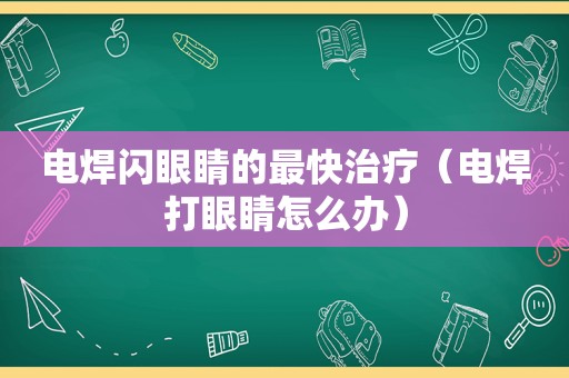 电焊闪眼睛的最快治疗（电焊打眼睛怎么办）