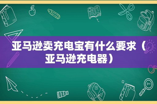 亚马逊卖充电宝有什么要求（亚马逊充电器）