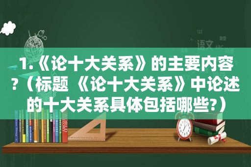 1.《论十大关系》的主要内容?（标题 《论十大关系》中论述的十大关系具体包括哪些?）