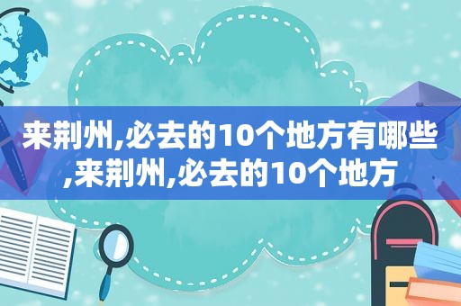 来荆州,必去的10个地方有哪些,来荆州,必去的10个地方