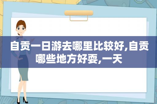 自贡一日游去哪里比较好,自贡哪些地方好耍,一天