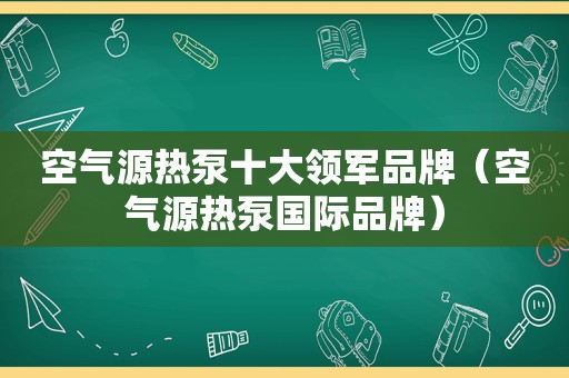 空气源热泵十大领军品牌（空气源热泵国际品牌）