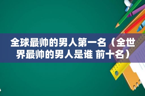 全球最帅的男人第一名（全世界最帅的男人是谁 前十名）