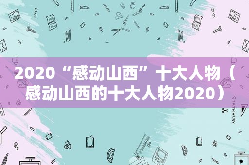 2020“感动山西”十大人物（感动山西的十大人物2020）