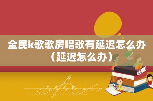 全民k歌歌房唱歌有延迟怎么办（延迟怎么办）