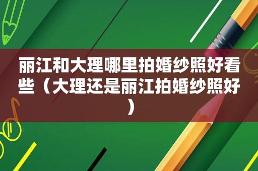 丽江和大理哪里拍婚纱照好看些（大理还是丽江拍婚纱照好）