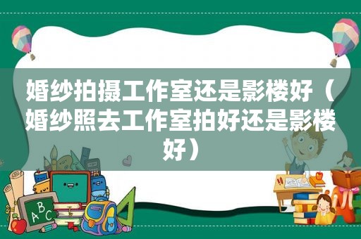 婚纱拍摄工作室还是影楼好（婚纱照去工作室拍好还是影楼好）