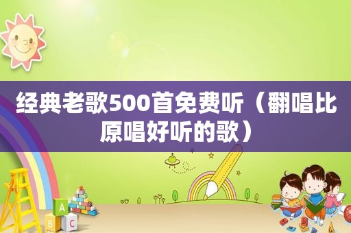 经典老歌500首免费听（翻唱比原唱好听的歌）