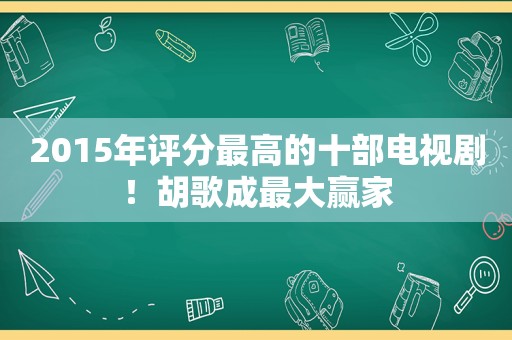 2015年评分最高的十部电视剧！胡歌成最大赢家