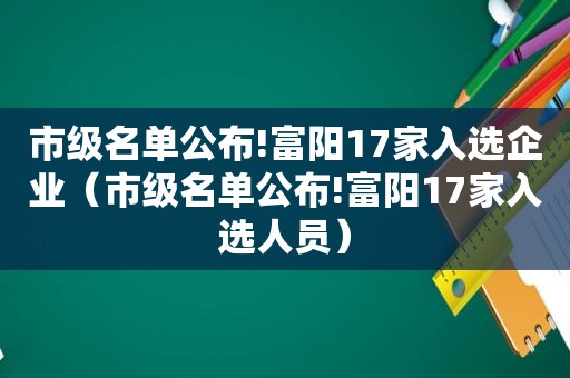 市级名单公布!富阳17家入选企业（市级名单公布!富阳17家入选人员）