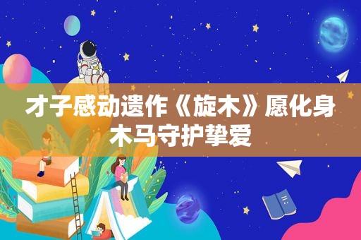 才子感动遗作《旋木》愿化身木马守护挚爱