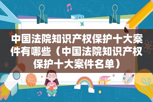 中国法院知识产权保护十大案件有哪些（中国法院知识产权保护十大案件名单）