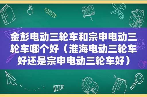 金彭电动三轮车和宗申电动三轮车哪个好（淮海电动三轮车好还是宗申电动三轮车好）