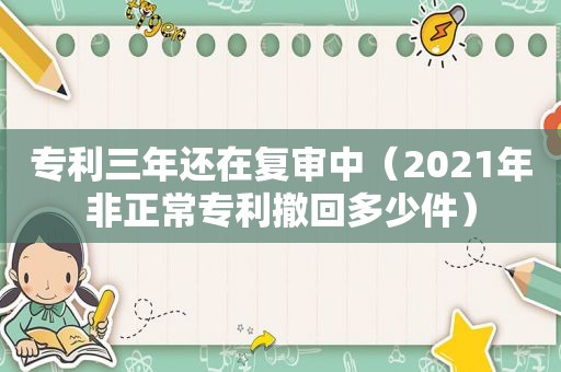 专利三年还在复审中（2021年非正常专利撤回多少件）