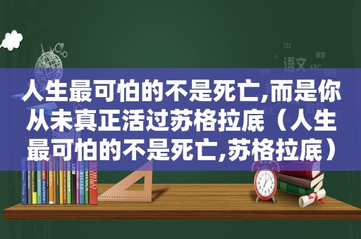 人生最可怕的不是死亡,而是你从未真正活过苏格拉底（人生最可怕的不是死亡,苏格拉底）