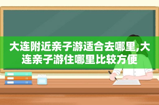 大连附近亲子游适合去哪里,大连亲子游住哪里比较方便