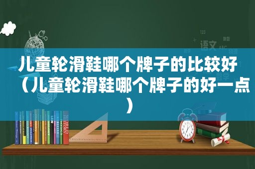 儿童轮滑鞋哪个牌子的比较好（儿童轮滑鞋哪个牌子的好一点）