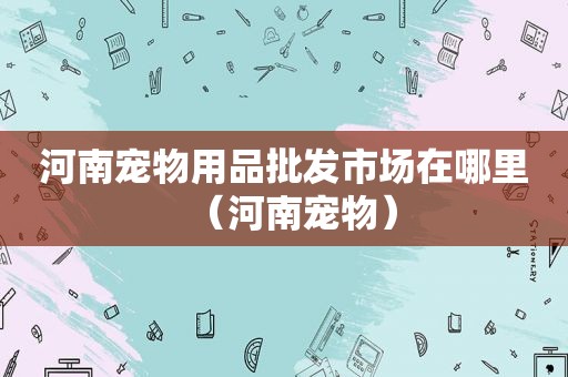 河南宠物用品批发市场在哪里（河南宠物）