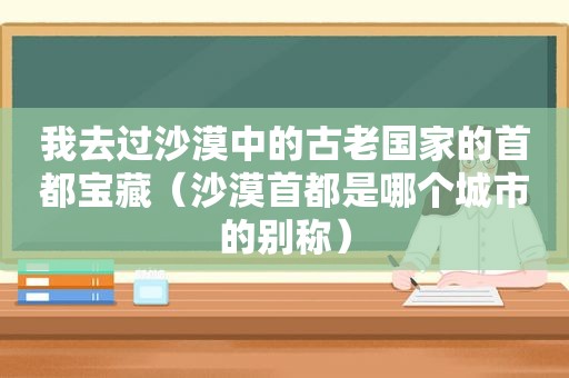 我去过沙漠中的古老国家的首都宝藏（沙漠首都是哪个城市的别称）