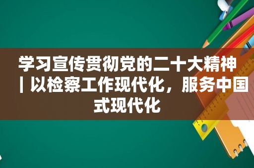 学习宣传贯彻党的二十大精神｜以检察工作现代化，服务中国式现代化