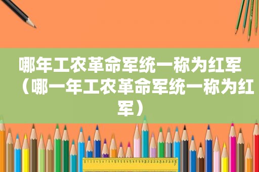 哪年工农革命军统一称为红军（哪一年工农革命军统一称为红军）