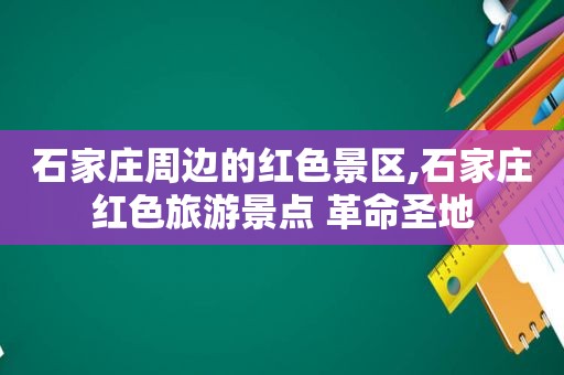 石家庄周边的红色景区,石家庄红色旅游景点 革命圣地