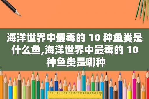 海洋世界中最毒的 10 种鱼类是什么鱼,海洋世界中最毒的 10 种鱼类是哪种