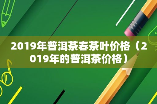 2019年普洱茶春茶叶价格（2019年的普洱茶价格）