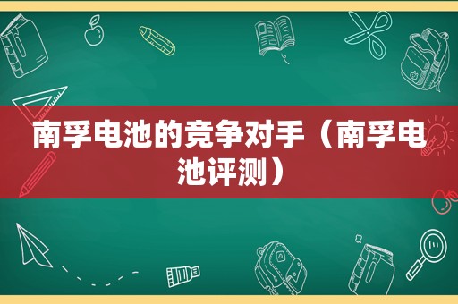 南孚电池的竞争对手（南孚电池评测）