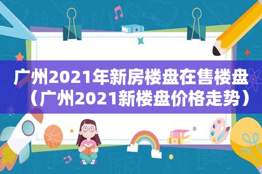 广州2021年新房楼盘在售楼盘（广州2021新楼盘价格走势）