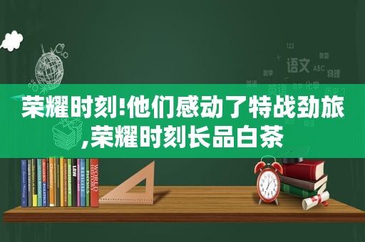 荣耀时刻!他们感动了特战劲旅,荣耀时刻长品白茶