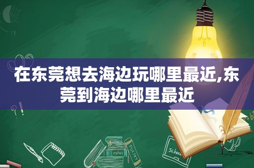 在东莞想去海边玩哪里最近,东莞到海边哪里最近