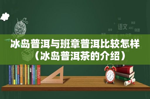 冰岛普洱与班章普洱比较怎样（冰岛普洱茶的介绍）