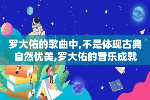 罗大佑的歌曲中,不是体现古典自然优美,罗大佑的音乐成就