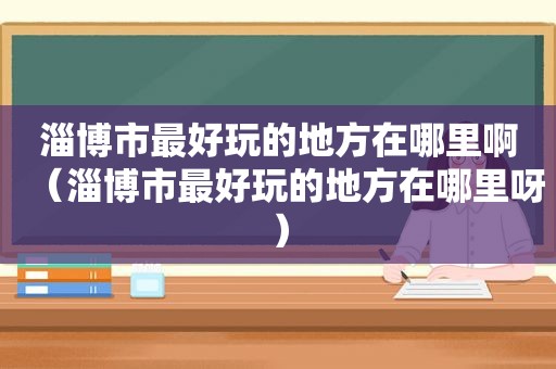 淄博市最好玩的地方在哪里啊（淄博市最好玩的地方在哪里呀）