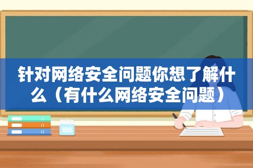 针对网络安全问题你想了解什么（有什么网络安全问题）