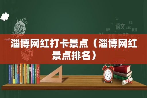 淄博网红打卡景点（淄博网红景点排名）