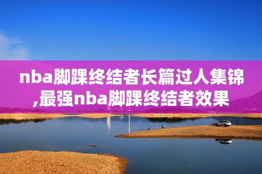 nba脚踝终结者长篇过人集锦,最强nba脚踝终结者效果