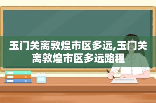 玉门关离敦煌市区多远,玉门关离敦煌市区多远路程