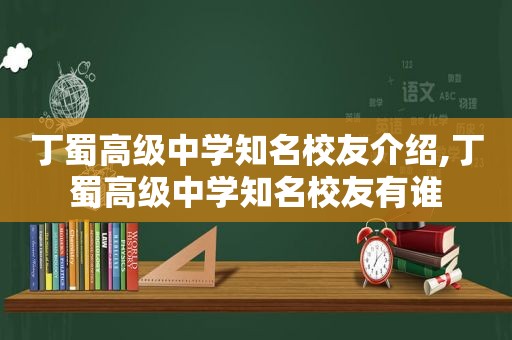 丁蜀高级中学知名校友介绍,丁蜀高级中学知名校友有谁