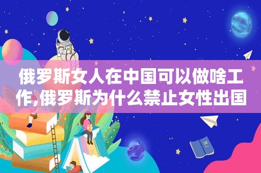 俄罗斯女人在中国可以做啥工作,俄罗斯为什么禁止女性出国