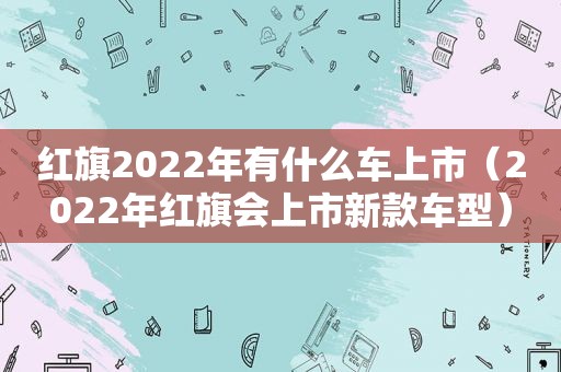 红旗2022年有什么车上市（2022年红旗会上市新款车型）