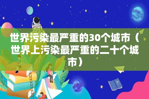 世界污染最严重的30个城市（世界上污染最严重的二十个城市）