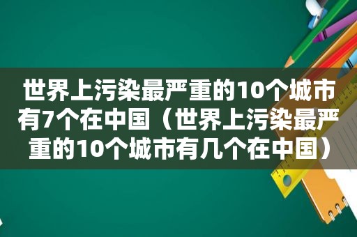 世界上污染最严重的10个城市有7个在中国（世界上污染最严重的10个城市有几个在中国）