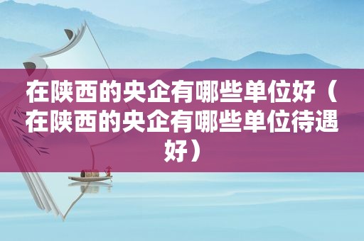 在陕西的央企有哪些单位好（在陕西的央企有哪些单位待遇好）