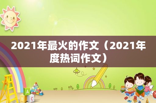 2021年最火的作文（2021年度热词作文）