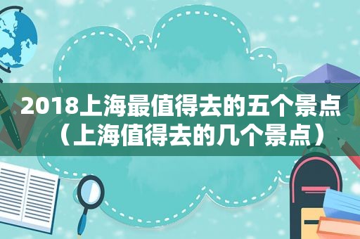 2018上海最值得去的五个景点（上海值得去的几个景点）